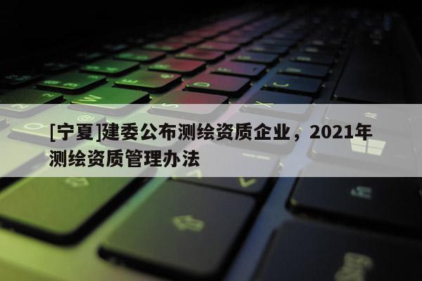 [寧夏]建委公布測繪資質(zhì)企業(yè)，2021年測繪資質(zhì)管理辦法