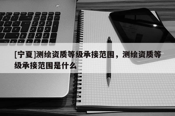 [寧夏]測繪資質(zhì)等級承接范圍，測繪資質(zhì)等級承接范圍是什么
