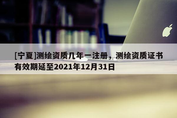 [寧夏]測繪資質幾年一注冊，測繪資質證書有效期延至2021年12月31日