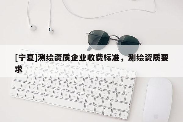 [寧夏]測(cè)繪資質(zhì)企業(yè)收費(fèi)標(biāo)準(zhǔn)，測(cè)繪資質(zhì)要求