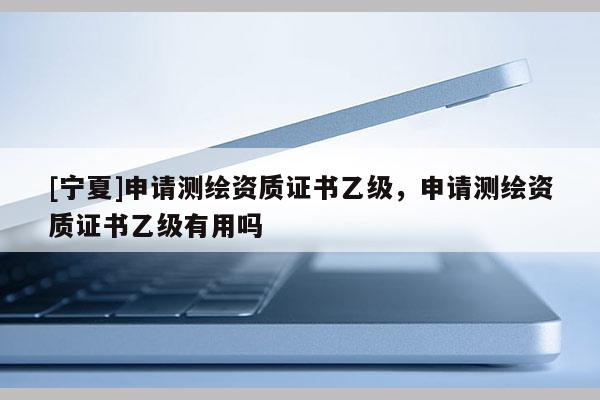 [寧夏]申請(qǐng)測(cè)繪資質(zhì)證書乙級(jí)，申請(qǐng)測(cè)繪資質(zhì)證書乙級(jí)有用嗎