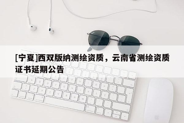 [寧夏]西雙版納測繪資質(zhì)，云南省測繪資質(zhì)證書延期公告