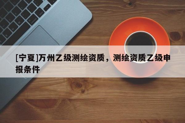 [寧夏]萬州乙級測繪資質(zhì)，測繪資質(zhì)乙級申報條件