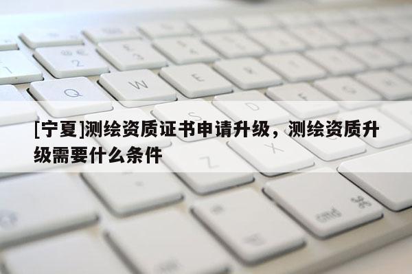 [寧夏]測繪資質證書申請升級，測繪資質升級需要什么條件