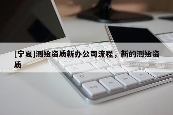 [寧夏]測繪資質(zhì)新辦公司流程，新的測繪資質(zhì)