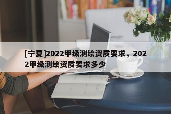 [寧夏]2022甲級測繪資質(zhì)要求，2022甲級測繪資質(zhì)要求多少