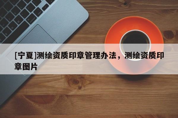 [寧夏]測繪資質(zhì)印章管理辦法，測繪資質(zhì)印章圖片