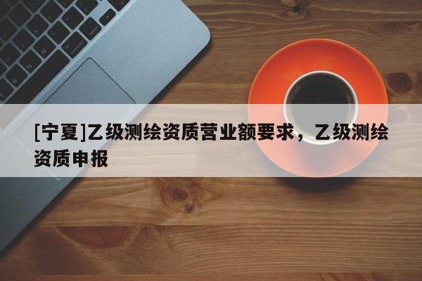 [寧夏]乙級測繪資質(zhì)營業(yè)額要求，乙級測繪資質(zhì)申報