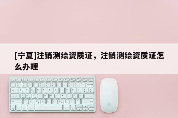 [寧夏]注銷測繪資質(zhì)證，注銷測繪資質(zhì)證怎么辦理