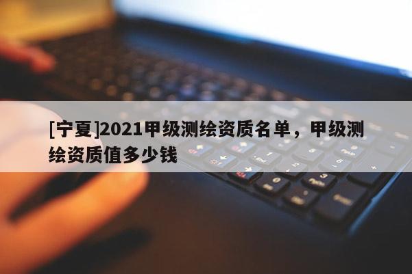 [寧夏]2021甲級測繪資質(zhì)名單，甲級測繪資質(zhì)值多少錢