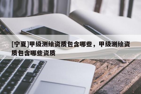 [寧夏]甲級測繪資質(zhì)包含哪些，甲級測繪資質(zhì)包含哪些資質(zhì)