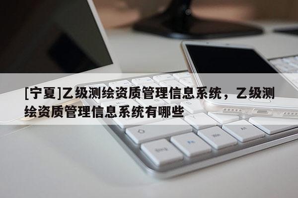 [寧夏]乙級測繪資質(zhì)管理信息系統(tǒng)，乙級測繪資質(zhì)管理信息系統(tǒng)有哪些