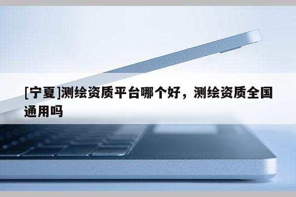 [寧夏]測繪資質平臺哪個好，測繪資質全國通用嗎
