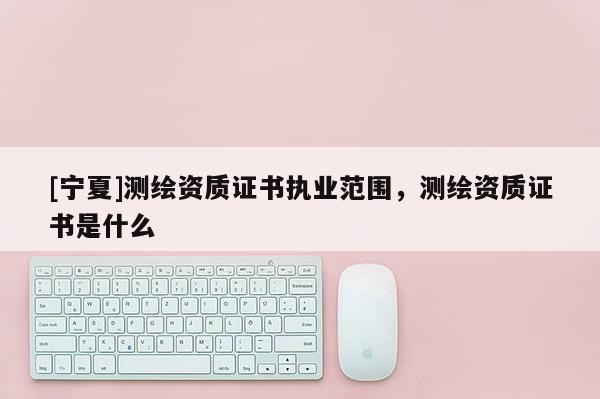 [寧夏]測繪資質(zhì)證書執(zhí)業(yè)范圍，測繪資質(zhì)證書是什么