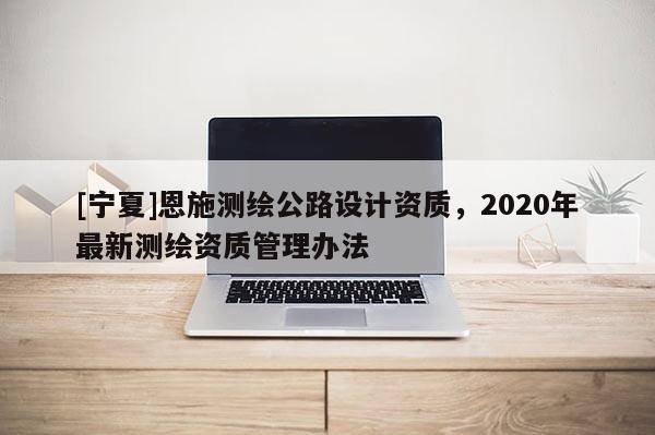 [寧夏]恩施測(cè)繪公路設(shè)計(jì)資質(zhì)，2020年最新測(cè)繪資質(zhì)管理辦法