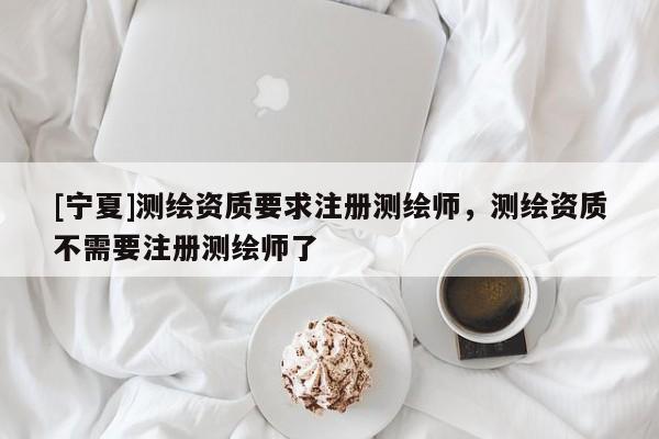 [寧夏]測繪資質(zhì)要求注冊測繪師，測繪資質(zhì)不需要注冊測繪師了