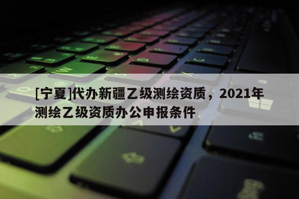 [寧夏]代辦新疆乙級測繪資質(zhì)，2021年測繪乙級資質(zhì)辦公申報條件