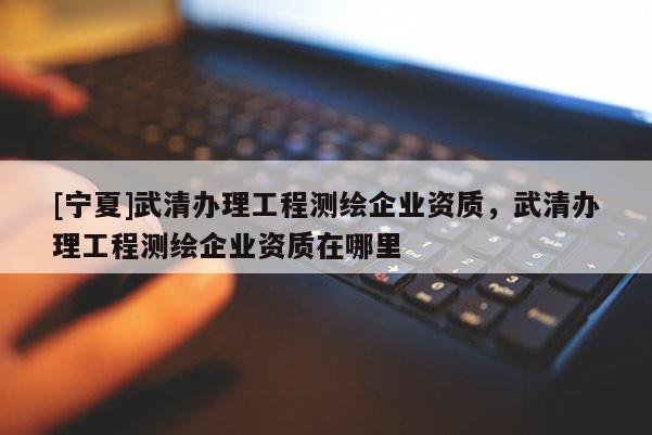 [寧夏]武清辦理工程測(cè)繪企業(yè)資質(zhì)，武清辦理工程測(cè)繪企業(yè)資質(zhì)在哪里