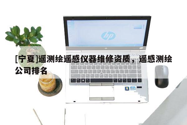 [寧夏]遙測繪遙感儀器維修資質，遙感測繪公司排名