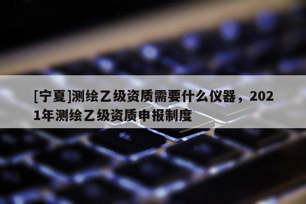 [寧夏]測繪乙級資質(zhì)需要什么儀器，2021年測繪乙級資質(zhì)申報制度