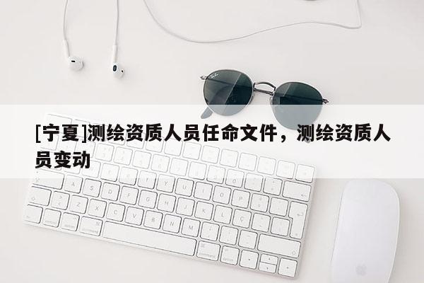 [寧夏]測繪資質(zhì)人員任命文件，測繪資質(zhì)人員變動