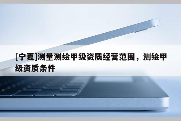 [寧夏]測(cè)量測(cè)繪甲級(jí)資質(zhì)經(jīng)營(yíng)范圍，測(cè)繪甲級(jí)資質(zhì)條件