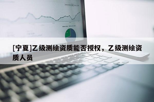 [寧夏]乙級測繪資質(zhì)能否授權(quán)，乙級測繪資質(zhì)人員