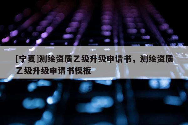 [寧夏]測(cè)繪資質(zhì)乙級(jí)升級(jí)申請(qǐng)書，測(cè)繪資質(zhì)乙級(jí)升級(jí)申請(qǐng)書模板