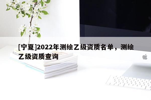 [寧夏]2022年測繪乙級資質(zhì)名單，測繪乙級資質(zhì)查詢