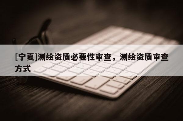 [寧夏]測(cè)繪資質(zhì)必要性審查，測(cè)繪資質(zhì)審查方式