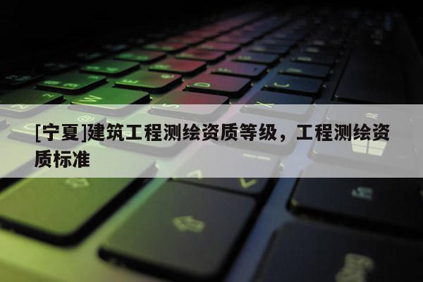 [寧夏]建筑工程測繪資質(zhì)等級，工程測繪資質(zhì)標(biāo)準(zhǔn)