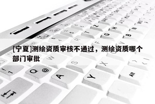 [寧夏]測繪資質(zhì)審核不通過，測繪資質(zhì)哪個(gè)部門審批