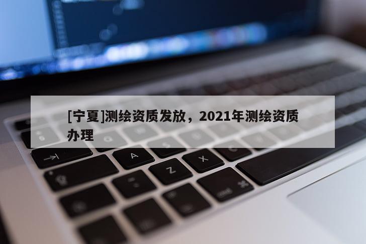 [寧夏]測(cè)繪資質(zhì)發(fā)放，2021年測(cè)繪資質(zhì)辦理