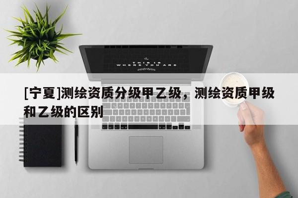 [寧夏]測(cè)繪資質(zhì)分級(jí)甲乙級(jí)，測(cè)繪資質(zhì)甲級(jí)和乙級(jí)的區(qū)別