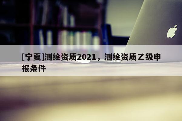 [寧夏]測繪資質(zhì)2021，測繪資質(zhì)乙級(jí)申報(bào)條件
