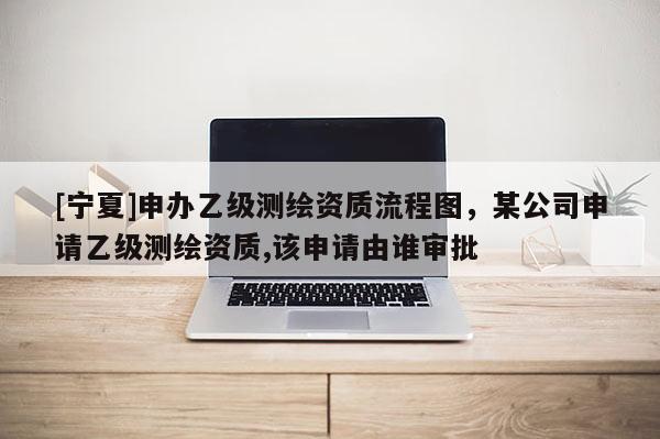 [寧夏]申辦乙級測繪資質(zhì)流程圖，某公司申請乙級測繪資質(zhì),該申請由誰審批