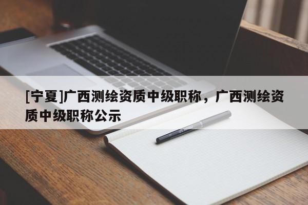 [寧夏]廣西測(cè)繪資質(zhì)中級(jí)職稱(chēng)，廣西測(cè)繪資質(zhì)中級(jí)職稱(chēng)公示