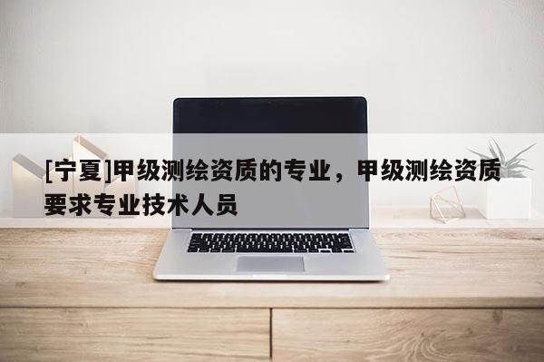 [寧夏]甲級測繪資質(zhì)的專業(yè)，甲級測繪資質(zhì)要求專業(yè)技術(shù)人員
