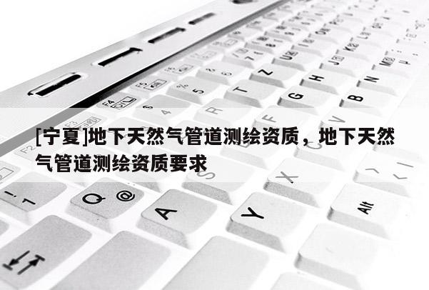 [寧夏]地下天然氣管道測(cè)繪資質(zhì)，地下天然氣管道測(cè)繪資質(zhì)要求