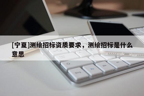 [寧夏]測(cè)繪招標(biāo)資質(zhì)要求，測(cè)繪招標(biāo)是什么意思