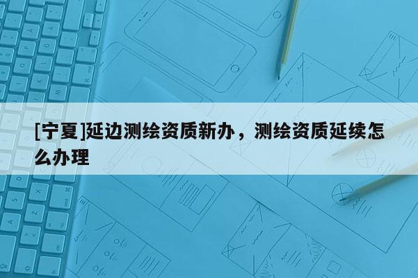 [寧夏]延邊測繪資質新辦，測繪資質延續(xù)怎么辦理