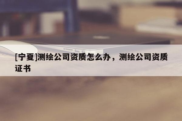 [寧夏]測繪公司資質(zhì)怎么辦，測繪公司資質(zhì)證書