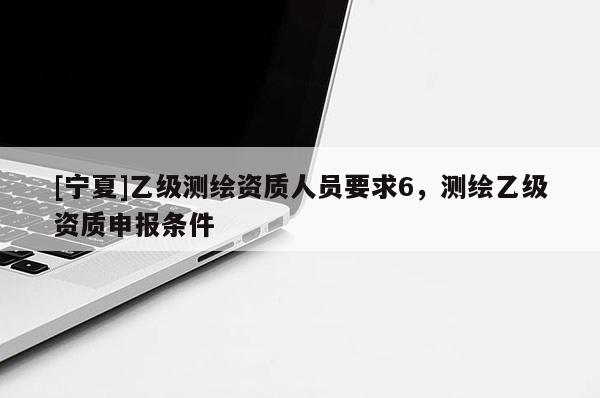 [寧夏]乙級測繪資質(zhì)人員要求6，測繪乙級資質(zhì)申報條件
