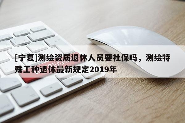 [寧夏]測(cè)繪資質(zhì)退休人員要社保嗎，測(cè)繪特殊工種退休最新規(guī)定2019年