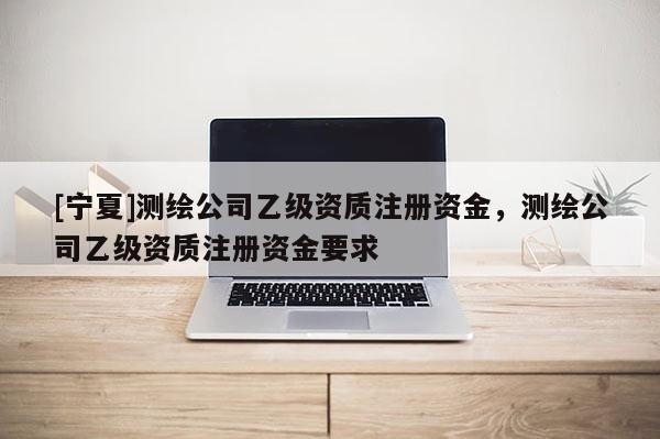 [寧夏]測繪公司乙級資質(zhì)注冊資金，測繪公司乙級資質(zhì)注冊資金要求