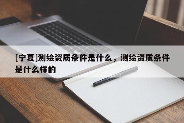 [寧夏]測繪資質條件是什么，測繪資質條件是什么樣的