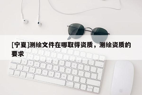 [寧夏]測繪文件在哪取得資質(zhì)，測繪資質(zhì)的要求