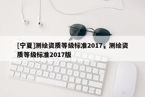 [寧夏]測繪資質(zhì)等級標(biāo)準(zhǔn)2017，測繪資質(zhì)等級標(biāo)準(zhǔn)2017版