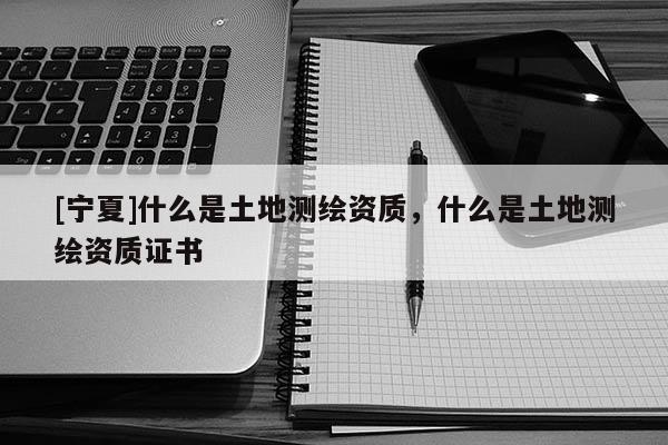 [寧夏]什么是土地測(cè)繪資質(zhì)，什么是土地測(cè)繪資質(zhì)證書(shū)