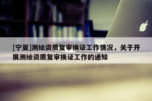 [寧夏]測繪資質復審換證工作情況，關于開展測繪資質復審換證工作的通知